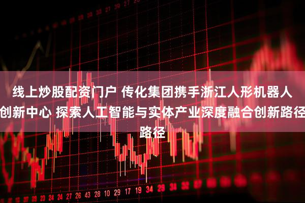 线上炒股配资门户 传化集团携手浙江人形机器人创新中心 探索人工智能与实体产业深度融合创新路径