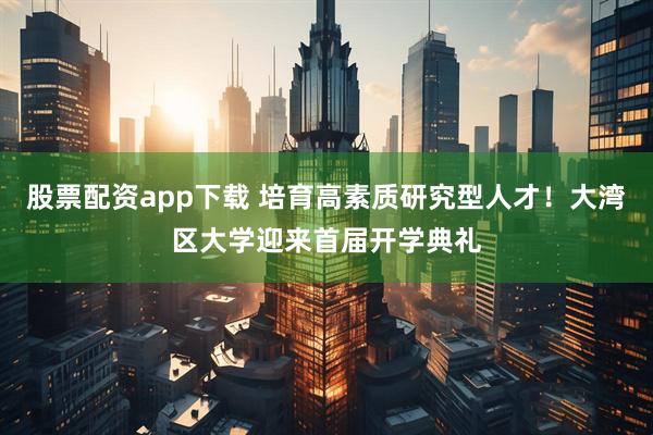 股票配资app下载 培育高素质研究型人才！大湾区大学迎来首届开学典礼