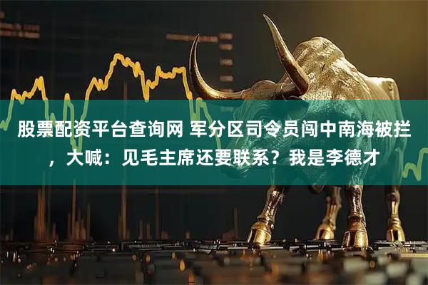 股票配资平台查询网 军分区司令员闯中南海被拦，大喊：见毛主席还要联系？我是李德才