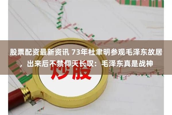 股票配资最新资讯 73年杜聿明参观毛泽东故居，出来后不禁仰天长叹：毛泽东真是战神