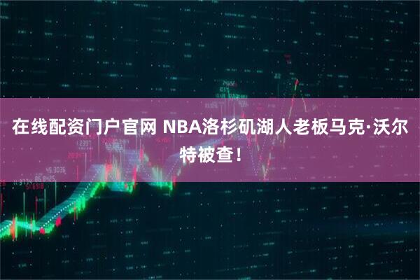 在线配资门户官网 NBA洛杉矶湖人老板马克·沃尔特被查！