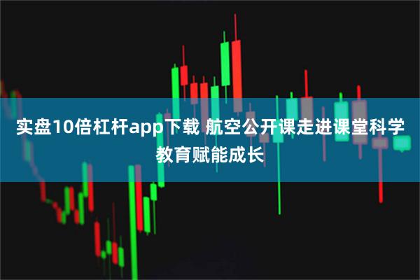 实盘10倍杠杆app下载 航空公开课走进课堂科学教育赋能成长