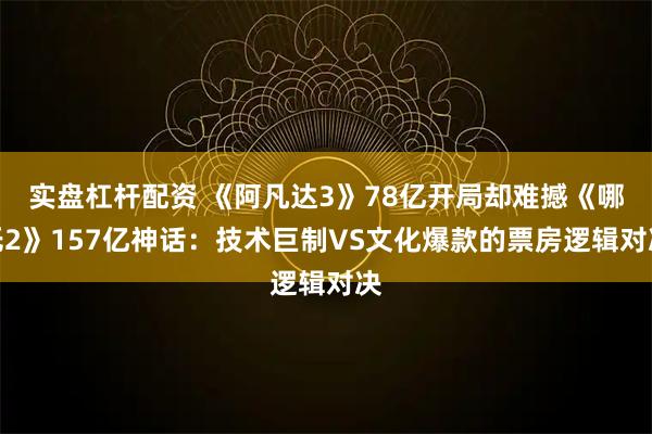 实盘杠杆配资 《阿凡达3》78亿开局却难撼《哪吒2》157亿神话：技术巨制VS文化爆款的票房逻辑对决